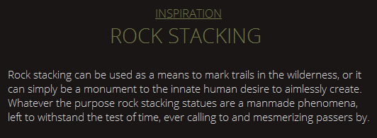 INSPIRATION ROCK STACKING Rock stacking can be used as a means to mark trails in the wilderness, or it can simply be a monument to the innate human desire to aimlessly create. Whatever the purpose rock stacking statues are a manmade phenomena, left to withstand the test of time, ever calling to and mesmerizing passers by. 